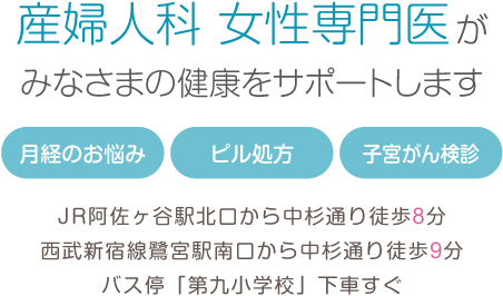 産婦人科 女性専門医がみなさまの健康をサポートします 月経のお悩み・ピル処方・子宮がん検診 JR阿佐ヶ谷駅北口から中杉通り徒歩8分 西武新宿線鷺宮駅南口から中杉通り徒歩9分 バス停「第九小学校」下車すぐ